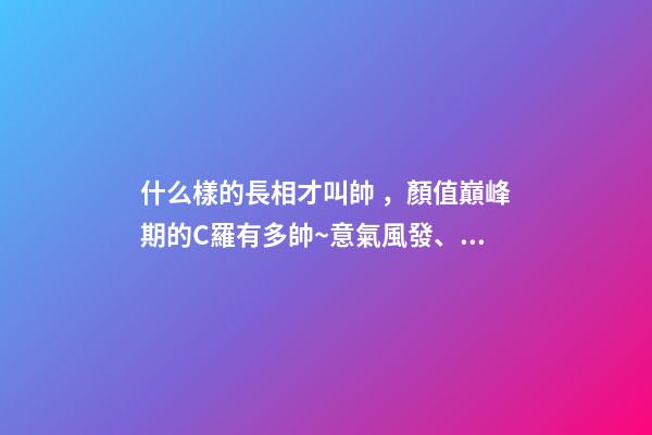 什么樣的長相才叫帥，顏值巔峰期的C羅有多帥~意氣風發、略帶青澀